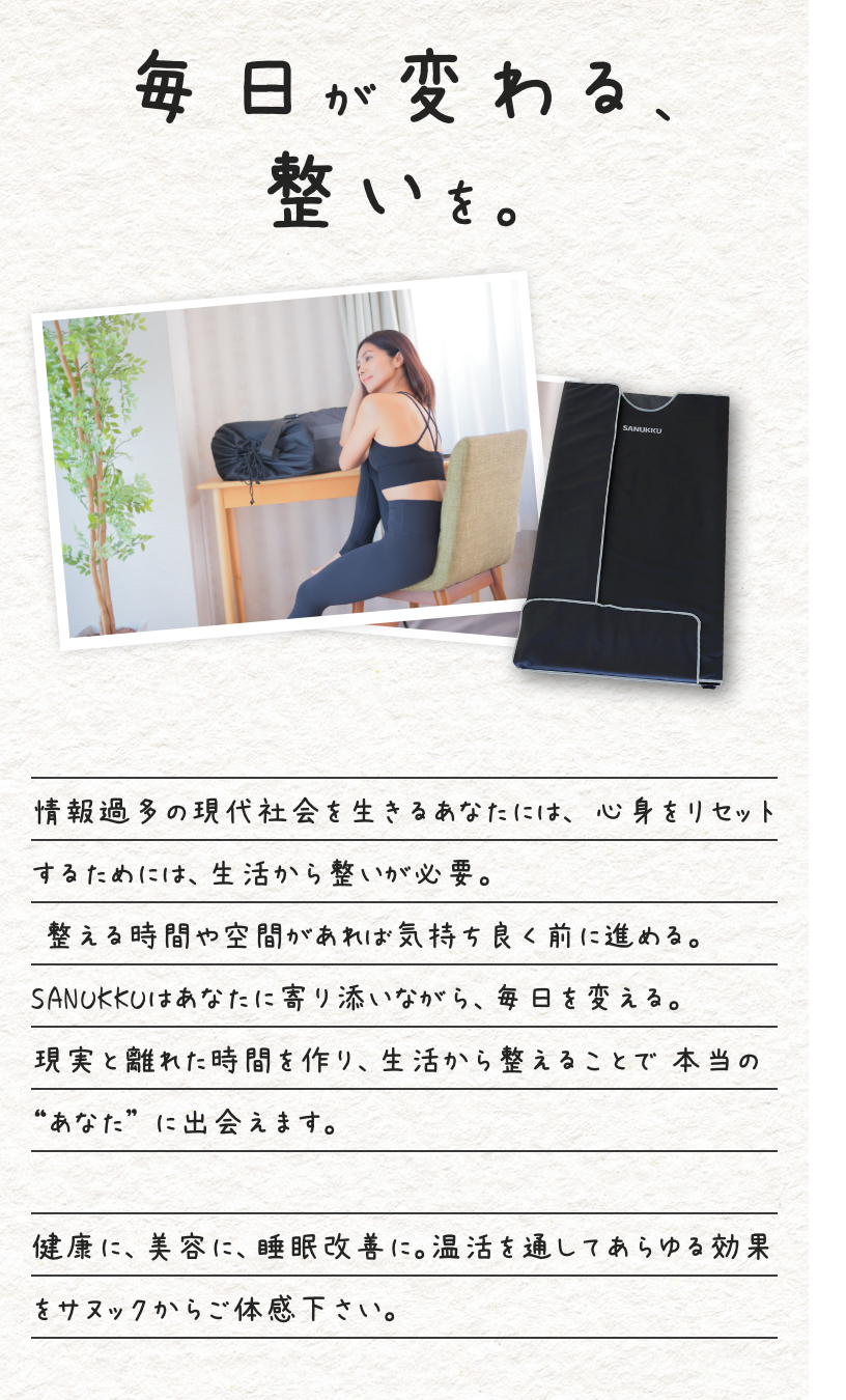 毎日が変わる、整いを。 情報過多の現代社会を生きるあなたには、 心身をリセットするためには、生活から整いが必要。 整える時間や空間があれば気持ち良く前に進める。 SANUKKUはあなたに寄り添いながら、毎日を変える。 現実と離れた時間を作り、生活から整えることで 本当の “あなた” に出会えます。健康に、美容に、睡眠改善に。温活を通してあらゆる効果をサヌックからご体感下さい。